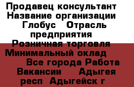 Продавец-консультант › Название организации ­ Глобус › Отрасль предприятия ­ Розничная торговля › Минимальный оклад ­ 17 000 - Все города Работа » Вакансии   . Адыгея респ.,Адыгейск г.